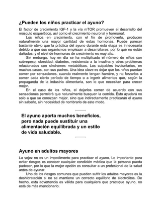 ¿Pueden los niños practicar el ayuno?
El factor de crecimiento IGF-1 y la vía mTOR promueven el desarrollo del
músculo esquelético, así como el crecimiento neuronal y hormonal.
Los niños en crecimiento, con el fin de promoverlo, producen
naturalmente una mayor cantidad de estas hormonas. Puede parecer
bastante obvio que la práctica del ayuno durante esta etapa es innecesaria
debido a que sus organismos empiezan a desarrollarse, por lo que no están
dañados, y el nivel de hormonas de crecimiento es muy alto.
Sin embargo, hoy en día se ha multiplicado el número de niños con
sobrepeso, obesidad, diabetes, resistencia a la insulina y otros problemas
relacionados con síndromes metabólicos. Los culpables involuntarios, en
muchos casos, son sus padres. Una idea clave es dejar que los niños puedan
comer por sensaciones, cuando realmente tengan hambre, y no forzarlos a
comer cada cierto período de tiempo o a ingerir alimentos que, según la
propaganda de la industria alimentaria, son lo que necesitan para crecer
mejor.
En el caso de los niños, el dejarlos comer de acuerdo con sus
sensaciones permitirá que naturalmente busquen la comida. Esto ayudará no
solo a que se conozcan mejor, sino que indirectamente practicarán el ayuno
sin saberlo, sin necesidad de nombrarlo de este modo.
El ayuno aporta muchos beneficios,
pero nada puede sustituir una
alimentación equilibrada y un estilo
de vida saludable.
Ayuno en adultos mayores
La vejez no es un impedimento para practicar el ayuno. Lo importante para
evitar riesgos es conocer cualquier condición médica que la persona pueda
padecer, por lo que la mejor opción es consultar a un profesional de la salud
antes de ayunar.
Uno de los riesgos comunes que pueden sufrir los adultos mayores es la
deshidratación si no se mantiene un correcto equilibrio de electrolitos. De
hecho, esta advertencia es válida para cualquiera que practique ayuno, no
está de más mencionarlo.
 
