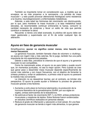 También es importante tomar en consideración que, a medida que se
envejece, se es más propenso a la sarcopenia —la pérdida de masa
muscular— y esto puede provocar alteraciones fisiológicas como resistencia
a la insulina, neurodegeneración y enfermedades metabólicas.
Además, a esta edad las hormonas del crecimiento van disminuyendo,
por lo que, para mantener la masa muscular y la tasa metabólica basal
elevadas, es recomendable continuar entrenando la fuerza, consumir la
cantidad necesaria de proteínas y llevar un estilo de vida que permita
contribuir a mantener la salud.
Recuerda: si tienes una edad avanzada, la práctica del ayuno debe ser
mejor gestionada y supervisada con el fin de evitar cualquier tipo de
alteración.
Ayuno en fase de ganancia muscular
Simplifiquemos: ayunar no significa comer menos, sino hacerlo con
menor frecuencia.
La ganancia muscular, también llamada «fase de volumen» o «bulking»,
se asocia con ingerir más y más calorías. No lo juzgo, también fue una parte
importante de mis experiencias pasadas.
Debido a esta idea, prevalece la creencia de que el ayuno y la ganancia
muscular no son compatibles.
Como he mencionado antes, el ayuno no es para todos y puede ocurrir
que, en momentos puntuales, no sea la mejor opción. Pero cuando se cree
que ganar peso o desarrollar masa muscular depende específicamente de
comer más calorías y con mayor frecuencia, con el objetivo de fomentar la
síntesis proteica y evitar el catabolismo, a primera vista el ayuno no parecerá
la medida más conveniente.
La intención no es desestimar teorías; por el contrario, es brindar otra
perspectiva. El ayuno te puede ayudar a fortalecer tu proceso de ganancia
muscular gracias a tres factores:
Aumenta a corto plazo la hormona luteinizante y la producción de la
hormona liberadora de la gonadotropina (GnRH, por sus siglas en
inglés), ambas estimulantes de la testosterona.
Se estimula el factor de crecimiento IGF-1 y la HGH, ambas protectoras
musculares y creadoras de tejidos. Estos factores fueron evidenciados
en estudios científicos realizados en personas obesas.
Reduce el grado de inflamación y saturación a nivel celular. En una fase
de ganancia muscular se tiende a ingerir más alimentos, lo que genera
 