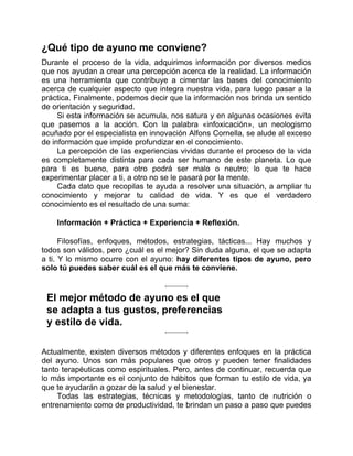 ¿Qué tipo de ayuno me conviene?
Durante el proceso de la vida, adquirimos información por diversos medios
que nos ayudan a crear una percepción acerca de la realidad. La información
es una herramienta que contribuye a cimentar las bases del conocimiento
acerca de cualquier aspecto que integra nuestra vida, para luego pasar a la
práctica. Finalmente, podemos decir que la información nos brinda un sentido
de orientación y seguridad.
Si esta información se acumula, nos satura y en algunas ocasiones evita
que pasemos a la acción. Con la palabra «infoxicación», un neologismo
acuñado por el especialista en innovación Alfons Cornella, se alude al exceso
de información que impide profundizar en el conocimiento.
La percepción de las experiencias vividas durante el proceso de la vida
es completamente distinta para cada ser humano de este planeta. Lo que
para ti es bueno, para otro podrá ser malo o neutro; lo que te hace
experimentar placer a ti, a otro no se le pasará por la mente.
Cada dato que recopilas te ayuda a resolver una situación, a ampliar tu
conocimiento y mejorar tu calidad de vida. Y es que el verdadero
conocimiento es el resultado de una suma:
Información + Práctica + Experiencia + Reflexión.
Filosofías, enfoques, métodos, estrategias, tácticas... Hay muchos y
todos son válidos, pero ¿cuál es el mejor? Sin duda alguna, el que se adapta
a ti. Y lo mismo ocurre con el ayuno: hay diferentes tipos de ayuno, pero
solo tú puedes saber cuál es el que más te conviene.
El mejor método de ayuno es el que
se adapta a tus gustos, preferencias
y estilo de vida.
Actualmente, existen diversos métodos y diferentes enfoques en la práctica
del ayuno. Unos son más populares que otros y pueden tener finalidades
tanto terapéuticas como espirituales. Pero, antes de continuar, recuerda que
lo más importante es el conjunto de hábitos que forman tu estilo de vida, ya
que te ayudarán a gozar de la salud y el bienestar.
Todas las estrategias, técnicas y metodologías, tanto de nutrición o
entrenamiento como de productividad, te brindan un paso a paso que puedes
 