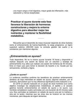 una mayor carga a nivel digestivo, mayor grado de inflamación, más
saturación y menos receptividad.
Practicar el ayuno durante esta fase
favorece la liberación de hormonas
constructoras y mejora tu entorno
digestivo para absorber mejor los
nutrientes y mantener la flexibilidad
metabólica.
Recuerda que el desarrollo de masa muscular depende de otros factores
como el entrenamiento de fuerza-hipertrofia, la carga progresiva, un ligero
superávit calórico (300-500 kcal), la correcta gestión del sueño y la
constancia, por mencionar algunos.
¿Entrenamiento en ayunas?
Todo dependerá. No es lo mismo ayunar durante 16 horas y disponerte a
realizar después una sesión de fuerza con un volumen y tonelaje de
entrenamiento muy altos que realizar una sesión de hombros de 45 minutos.
Eres el mejor juez para tomar la decisión de hacerlo o no. Guíate por tus
sensaciones, contexto y lógica.
¿Cardio en ayunas?
La evidencia científica confirma los beneficios de practicar entrenamiento
aeróbico de baja intensidad en estado de ayuno; algunos estudios, por el
contrario, demuestran que no hay diferencia significativa entre realizarlo o no.
En 2019 un estudio realizado en un grupo de doce hombres tuvo como
objetivo investigar las adaptaciones metabólicas, el apetito y el vaciado
gástrico durante entrenamientos en estado de ayuno y no ayuno. Los
hombres completaron cuatro caminatas con una duración de 45 minutos cada
una. Dos caminatas se realizaron en estado de ayuno (una por la mañana y
otra por la tarde), mientras que las otras dos se hicieron en los mismos
momentos, pero después de ingerir alimentos.
 