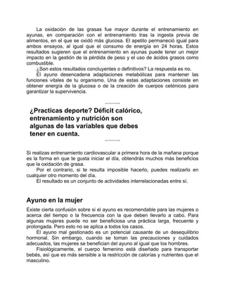 La oxidación de las grasas fue mayor durante el entrenamiento en
ayunas, en comparación con el entrenamiento tras la ingesta previa de
alimentos, en el que se oxidó más glucosa. El apetito permaneció igual para
ambos ensayos, al igual que el consumo de energía en 24 horas. Estos
resultados sugieren que el entrenamiento en ayunas puede tener un mejor
impacto en la gestión de la pérdida de peso y el uso de ácidos grasos como
combustible.
¿Son estos resultados concluyentes o definitivos? La respuesta es no.
El ayuno desencadena adaptaciones metabólicas para mantener las
funciones vitales de tu organismo. Una de estas adaptaciones consiste en
obtener energía de la glucosa o de la creación de cuerpos cetónicos para
garantizar la supervivencia.
¿Practicas deporte? Déficit calórico,
entrenamiento y nutrición son
algunas de las variables que debes
tener en cuenta.
Si realizas entrenamiento cardiovascular a primera hora de la mañana porque
es la forma en que te gusta iniciar el día, obtendrás muchos más beneficios
que la oxidación de grasa.
Por el contrario, si te resulta imposible hacerlo, puedes realizarlo en
cualquier otro momento del día.
El resultado es un conjunto de actividades interrelacionadas entre sí.
Ayuno en la mujer
Existe cierta confusión sobre si el ayuno es recomendable para las mujeres o
acerca del tiempo o la frecuencia con la que deben llevarlo a cabo. Para
algunas mujeres puede no ser beneficiosa una práctica larga, frecuente y
prolongada. Pero esto no se aplica a todos los casos.
El ayuno mal gestionado es un potencial causante de un desequilibrio
hormonal. Sin embargo, cuando se toman las precauciones y cuidados
adecuados, las mujeres se benefician del ayuno al igual que los hombres.
Fisiológicamente, el cuerpo femenino está diseñado para transportar
bebés, así que es más sensible a la restricción de calorías y nutrientes que el
masculino.
 