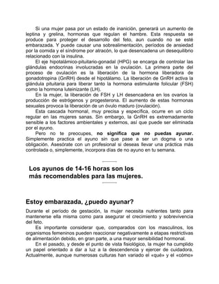 Si una mujer pasa por un estado de inanición, generará un aumento de
leptina y grelina, hormonas que regulan el hambre. Esta respuesta se
produce para proteger el desarrollo del feto, aun cuando no se esté
embarazada. Y puede causar una sobrealimentación, períodos de ansiedad
por la comida y el síndrome por atracón, lo que desencadena un desequilibrio
relacionado con la insulina.
El eje hipotalámico-pituitario-gonadal (HPG) se encarga de controlar las
glándulas endocrinas involucradas en la ovulación. La primera parte del
proceso de ovulación es la liberación de la hormona liberadora de
gonadotropina (GnRH) desde el hipotálamo. La liberación de GnRH activa la
glándula pituitaria para liberar tanto la hormona estimulante folicular (FSH)
como la hormona luteinizante (LH).
En la mujer, la liberación de FSH y LH desencadena en los ovarios la
producción de estrógenos y progesterona. El aumento de estas hormonas
sexuales provoca la liberación de un óvulo maduro (ovulación).
Esta cascada hormonal, muy precisa y específica, ocurre en un ciclo
regular en las mujeres sanas. Sin embargo, la GnRH es extremadamente
sensible a los factores ambientales y externos, así que puede ser eliminada
por el ayuno.
Pero no te preocupes, no significa que no puedas ayunar.
Simplemente practica el ayuno sin que pase a ser un dogma o una
obligación. Asesórate con un profesional si deseas llevar una práctica más
controlada o, simplemente, incorpora días de no ayuno en tu semana.
Los ayunos de 14-16 horas son los
más recomendables para las mujeres.
Estoy embarazada, ¿puedo ayunar?
Durante el período de gestación, la mujer necesita nutrientes tanto para
mantenerse ella misma como para asegurar el crecimiento y sobrevivencia
del feto.
Es importante considerar que, comparados con los masculinos, los
organismos femeninos pueden reaccionar negativamente a etapas restrictivas
de alimentación debido, en gran parte, a una mayor sensibilidad hormonal.
En el pasado, y desde el punto de vista fisiológico, la mujer ha cumplido
un papel orientado a dar a luz a la descendencia y ejercer de cuidadora.
Actualmente, aunque numerosas culturas han variado el «qué» y el «cómo»
 