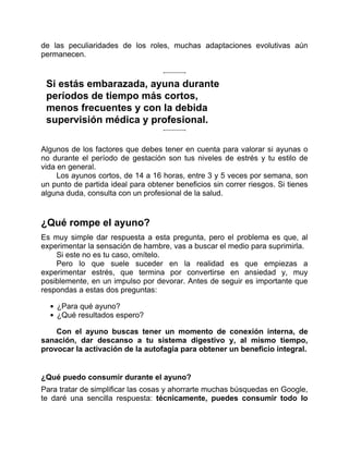 de las peculiaridades de los roles, muchas adaptaciones evolutivas aún
permanecen.
Si estás embarazada, ayuna durante
períodos de tiempo más cortos,
menos frecuentes y con la debida
supervisión médica y profesional.
Algunos de los factores que debes tener en cuenta para valorar si ayunas o
no durante el período de gestación son tus niveles de estrés y tu estilo de
vida en general.
Los ayunos cortos, de 14 a 16 horas, entre 3 y 5 veces por semana, son
un punto de partida ideal para obtener beneficios sin correr riesgos. Si tienes
alguna duda, consulta con un profesional de la salud.
¿Qué rompe el ayuno?
Es muy simple dar respuesta a esta pregunta, pero el problema es que, al
experimentar la sensación de hambre, vas a buscar el medio para suprimirla.
Si este no es tu caso, omítelo.
Pero lo que suele suceder en la realidad es que empiezas a
experimentar estrés, que termina por convertirse en ansiedad y, muy
posiblemente, en un impulso por devorar. Antes de seguir es importante que
respondas a estas dos preguntas:
¿Para qué ayuno?
¿Qué resultados espero?
Con el ayuno buscas tener un momento de conexión interna, de
sanación, dar descanso a tu sistema digestivo y, al mismo tiempo,
provocar la activación de la autofagia para obtener un beneficio integral.
¿Qué puedo consumir durante el ayuno?
Para tratar de simplificar las cosas y ahorrarte muchas búsquedas en Google,
te daré una sencilla respuesta: técnicamente, puedes consumir todo lo
 