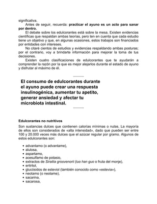 significativa.
Antes de seguir, recuerda: practicar el ayuno es un acto para sanar
por dentro.
El debate sobre los edulcorantes está sobre la mesa. Existen evidencias
científicas que respaldan ambas teorías, pero ten en cuenta que cada estudio
tiene un objetivo y que, en algunas ocasiones, estos trabajos son financiados
por entidades con intereses.
No citaré cientos de estudios y evidencias respaldando ambas posturas;
por el contrario, voy a brindarte información para mejorar la toma de tus
decisiones.
Existen cuatro clasificaciones de edulcorantes que te ayudarán a
comprender la razón por la que es mejor alejarlos durante el estado de ayuno
y disfrutar al máximo de él.
El consumo de edulcorantes durante
el ayuno puede crear una respuesta
insulinogénica, aumentar tu apetito,
generar ansiedad y afectar tu
microbiota intestinal.
Edulcorantes no nutritivos
Son sustancias dulces que contienen calorías mínimas o nulas. La mayoría
de ellos son considerados de «alta intensidad», dado que pueden ser entre
100 y 20.000 veces más dulces que el azúcar regular por gramo. Algunos de
estos edulcorantes son:
advantamo (o advantame),
alulosa,
aspartamo,
acesulfamo de potasio,
extractos de Siraitia grosvenorii (luo han guo o fruta del monje),
eritritol,
glucósidos de esteviol (también conocido como «estevia»),
neotamo (o neotame),
sacarina,
sacarosa,
 
