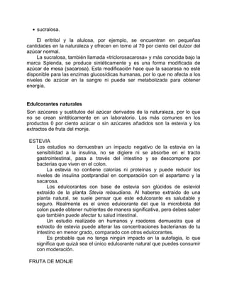 sucralosa.
El eritritol y la alulosa, por ejemplo, se encuentran en pequeñas
cantidades en la naturaleza y ofrecen en torno al 70 por ciento del dulzor del
azúcar normal.
La sucralosa, también llamada «triclorosacarosa» y más conocida bajo la
marca Splenda, se produce sintéticamente y es una forma modificada de
azúcar de mesa (sacarosa). Esta modificación hace que la sacarosa no esté
disponible para las enzimas glucosídicas humanas, por lo que no afecta a los
niveles de azúcar en la sangre ni puede ser metabolizada para obtener
energía.
Edulcorantes naturales
Son azúcares y sustitutos del azúcar derivados de la naturaleza, por lo que
no se crean sintéticamente en un laboratorio. Los más comunes en los
productos 0 por ciento azúcar o sin azúcares añadidos son la estevia y los
extractos de fruta del monje.
ESTEVIA
Los estudios no demuestran un impacto negativo de la estevia en la
sensibilidad a la insulina, no se digiere ni se absorbe en el tracto
gastrointestinal, pasa a través del intestino y se descompone por
bacterias que viven en el colon.
La estevia no contiene calorías ni proteínas y puede reducir los
niveles de insulina postprandial en comparación con el aspartamo y la
sacarosa.
Los edulcorantes con base de estevia son glúcidos de esteviol
extraído de la planta Stevia rebaudiana. Al haberse extraído de una
planta natural, se suele pensar que este edulcorante es saludable y
seguro. Realmente es el único edulcorante del que la microbiota del
colon puede obtener nutrientes de manera significativa, pero debes saber
que también puede afectar tu salud intestinal.
Un estudio realizado en humanos y roedores demuestra que el
extracto de estevia puede alterar las concentraciones bacterianas de tu
intestino en menor grado, comparado con otros edulcorantes.
Es probable que no tenga ningún impacto en la autofagia, lo que
significa que quizá sea el único edulcorante natural que puedes consumir
con moderación.
FRUTA DE MONJE
 