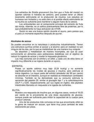 Los extractos de Siraitia grosvenorii (luo han guo o fruta del monje) no
aportan calorías ni hidratos de carbono, pero pueden tener un efecto
levemente estimulante en la producción de insulina. Los estudios en
humanos son limitados y no está claro si el posible efecto estimulante de
la insulina es suficiente para mantener a alguien fuera de la cetosis.
Los antioxidantes son el componente principal del extracto de fruta
del monje. Además, es un aditivo prácticamente libre de proteínas, por lo
que probablemente no haya activación de mTOR.
Quizá no sea una buena opción durante el ayuno, pero parece que
sí para un momento específico después de ayunar.
Alcoholes de azúcar
Se pueden encontrar en la naturaleza o producirse industrialmente. Tienen
una estructura química similar al azúcar y al alcohol, pero en realidad no son
ninguno de los dos, por lo que se metabolizan de una manera muy singular.
Se absorben y metabolizan de manera incompleta, así que se usan
comúnmente en alimentos para poblaciones diabéticas con el objetivo de
reducir la ingesta de azúcar y nivelar la respuesta glucémica.
Los más comunes son el eritritol y el xilitol, y cada uno de ellos tiene un
impacto muy diferente si se ingiere durante un ayuno.
ERITRITOL
Posee un aporte calórico muy bajo (0,24 kcal/g) y no aumenta
significativamente los niveles de glucosa o insulina, pero estimula el
tracto digestivo. La mayor parte del eritritol (alrededor del 90 por ciento)
se absorbe en el intestino, aunque en realidad se metabolizan cantidades
mínimas. También se ha demostrado que su consumo estimula la
secreción del péptido 29, similar al glucagón tipo 1 y la colecistoquinina
(GLP-1 y CCK, respectivamente, por sus siglas en inglés), dos péptidos
intestinales liberados en respuesta a la ingesta de nutrientes.
XILITOL
Muestra una respuesta de insulina que, en algunos casos, ronda el 16-25
por ciento de la proveniente de una dosis equivalente de glucosa,
aunque puede ser suficiente para inhibir la capacidad de tu cuerpo para
producir cetonas.
Uno de los productos más comunes en los que encontrarás xilitol es
la goma de mascar sin azúcar, que tiene muy poca cantidad de este
edulcorante por pieza.
 
