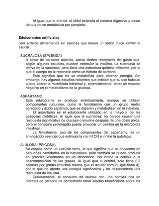 Al igual que el eritritol, el xilitol estimula el sistema digestivo a pesar
de que no se metaboliza por completo.
Edulcorantes artificiales
Son aditivos alimentarios sin calorías que tienen un sabor dulce similar al
azúcar.
SUCRALOSA (SPLENDA)
A pesar de no tener calorías, activa ciertos receptores del gusto que,
según algunos estudios, pueden estimular la insulina. La sucralosa se
deriva de la sacarosa, pero tiene una estructura química diferente, por lo
que el cuerpo no la reconoce como un hidrato de carbono.
Esto significa que no se metaboliza para obtener energía. Sin
embargo, hay algunos estudios recientes que indican que su uso habitual
puede alterar la microbiota intestinal y, potencialmente, tener un impacto
negativo en el metabolismo de la glucosa.
ASPARTAMO
Este edulcorante se produce sintéticamente, aunque se utilizan
componentes naturales, como la fenilalanina con un grupo metilo
agregado y ácido aspártico, que se digieren y metabolizan en el intestino.
El aspartamo es el edulcorante utilizado en la mayoría de las
gaseosas dietéticas. Al igual que la sucralosa, no parece causar una
respuesta significativa de glucosa o insulina después de una dosis única,
pero el consumo prolongado puede provocar un cambio en la microbiota
intestinal.
La fenilalanina, uno de los componentes del aspartamo, es un
aminoácido esencial que estimula la vía mTOR e inhibe la autofagia.
ALULOSA (PSICOSA)
Se conoce como un «azúcar raro», lo que significa que se encuentra en
pequeñas cantidades en la naturaleza, pero también se puede producir
en grandes volúmenes en un laboratorio. No inhibe la cetosis o la
descomposición de las grasas. Al igual que el eritritol, solo tiene 0,2
calorías por gramo (muchas menos que el azúcar común, que tiene 4),
por lo que no aporta una energía significativa y no desencadena una
respuesta de insulina.
Curiosamente, el consumo de alulosa con una comida rica en
hidratos de carbono ha demostrado tener efectos beneficiosos sobre los
 