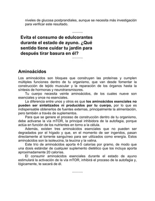 niveles de glucosa postprandiales, aunque se necesita más investigación
para verificar este resultado.
Evita el consumo de edulcorantes
durante el estado de ayuno. ¿Qué
sentido tiene cuidar tu jardín para
después tirar basura en él?
Aminoácidos
Los aminoácidos son bloques que construyen las proteínas y cumplen
múltiples funciones dentro de tu organismo, que van desde fomentar la
construcción de tejido muscular y la reparación de los órganos hasta la
síntesis de hormonas y neurotransmisores.
Tu cuerpo necesita veinte aminoácidos, de los cuales nueve son
esenciales y once no esenciales.
La diferencia entre unos y otros es que los aminoácidos esenciales no
pueden ser sintetizados ni producidos por tu cuerpo, por lo que es
indispensable obtenerlos de fuentes externas, principalmente la alimentación,
pero también a través de suplementos.
Para que se genere el proceso de construcción dentro de tu organismo,
debe activarse la vía mTOR, la principal inhibidora de la autofagia, porque
actúa en función de los nutrientes en torno a la célula.
Además, existen tres aminoácidos esenciales que no pueden ser
degradados por el hígado y que, en el momento de ser ingeridos, pasan
directamente al torrente sanguíneo para ser utilizados como energía. Estos
aminoácidos son la isoleucina, la leucina y la valina.
Este trío de aminoácidos aporta 4-5 calorías por gramo, de modo que
una dosis estándar de cualquier suplemento dietético que los incluya aporta
aproximadamente 20 calorías.
El consumir aminoácidos esenciales durante el estado de ayuno
estimulará la activación de la vía mTOR, inhibirá el proceso de la autofagia y,
lógicamente, te sacará de él.
 