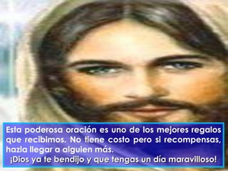 Esta poderosa oración es uno de los mejores regalos
que recibimos. No tiene costo pero si recompensas,
hazla llegar a alguien más.
¡Dios ya te bendijo y que tengas un día maravilloso!

 