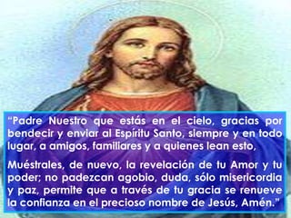 “Padre Nuestro que estás en el cielo, gracias por
bendecir y enviar al Espíritu Santo, siempre y en todo
lugar, a amigos, familiares y a quienes lean esto,
Muéstrales, de nuevo, la revelación de tu Amor y tu
poder; no padezcan agobio, duda, sólo misericordia
y paz, permite que a través de tu gracia se renueve
la confianza en el precioso nombre de Jesús, Amén.”

 