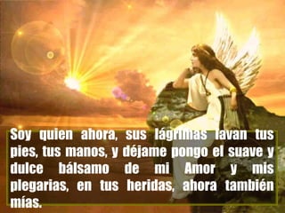 Soy quien ahora, sus lágrimas lavan tus
pies, tus manos, y déjame pongo el suave y
dulce bálsamo de mi Amor y mis
plegarias, en tus heridas, ahora también
mías.

 