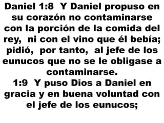 Daniel 1:8 Y Daniel propuso en
su corazón no contaminarse
con la porción de la comida del
rey, ni con el vino que él bebía;
pidió, por tanto, al jefe de los
eunucos que no se le obligase a
contaminarse.
1:9 Y puso Dios a Daniel en
gracia y en buena voluntad con
el jefe de los eunucos;
 