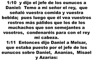 1:10 y dijo el jefe de los eunucos a
Daniel: Temo a mi señor el rey, que
señaló vuestra comida y vuestra
bebida; pues luego que él vea vuestros
rostros más pálidos que los de los
muchachos que son semejantes a
vosotros, condenaréis para con el rey
mi cabeza.
1:11 Entonces dijo Daniel a Melsar,
que estaba puesto por el jefe de los
eunucos sobre Daniel, Ananías, Misael
y Azarías:
 