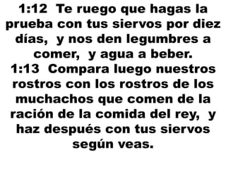 1:12 Te ruego que hagas la
prueba con tus siervos por diez
días, y nos den legumbres a
comer, y agua a beber.
1:13 Compara luego nuestros
rostros con los rostros de los
muchachos que comen de la
ración de la comida del rey, y
haz después con tus siervos
según veas.
 