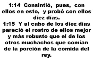 1:14 Consintió, pues, con
ellos en esto, y probó con ellos
diez días.
1:15 Y al cabo de los diez días
pareció el rostro de ellos mejor
y más robusto que el de los
otros muchachos que comían
de la porción de la comida del
rey.
 