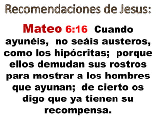 Mateo 6:16 Cuando
ayunéis, no seáis austeros,
como los hipócritas; porque
ellos demudan sus rostros
para mostrar a los hombres
que ayunan; de cierto os
digo que ya tienen su
recompensa.
 