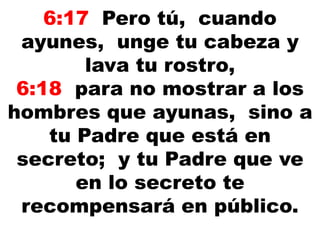 6:17 Pero tú, cuando
ayunes, unge tu cabeza y
lava tu rostro,
6:18 para no mostrar a los
hombres que ayunas, sino a
tu Padre que está en
secreto; y tu Padre que ve
en lo secreto te
recompensará en público.
 
