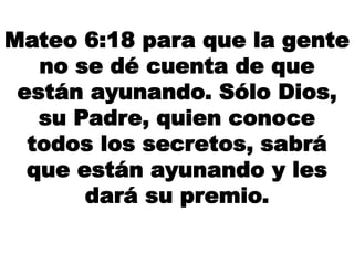 Mateo 6:18 para que la gente
no se dé cuenta de que
están ayunando. Sólo Dios,
su Padre, quien conoce
todos los secretos, sabrá
que están ayunando y les
dará su premio.
 