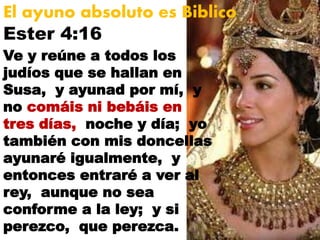 Ester 4:16
El ayuno absoluto es Biblico
Ve y reúne a todos los
judíos que se hallan en
Susa, y ayunad por mí, y
no comáis ni bebáis en
tres días, noche y día; yo
también con mis doncellas
ayunaré igualmente, y
entonces entraré a ver al
rey, aunque no sea
conforme a la ley; y si
perezco, que perezca.
 