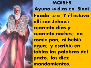 MOISÉS
Ayuno 40 días en Sinaí
Éxodo 34:28 Y él estuvo
allí con Jehová
cuarenta días y
cuarenta noches; no
comió pan, ni bebió
agua; y escribió en
tablas las palabras del
pacto, los diez
mandamientos.
 