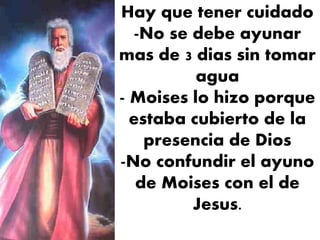 Hay que tener cuidado
-No se debe ayunar
mas de 3 dias sin tomar
agua
- Moises lo hizo porque
estaba cubierto de la
presencia de Dios
-No confundir el ayuno
de Moises con el de
Jesus.
 