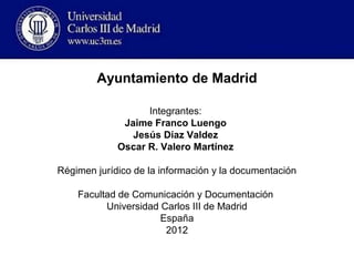 Ayuntamiento de Madrid

                   Integrantes:
              Jaime Franco Luengo
                Jesús Díaz Valdez
             Oscar R. Valero Martínez

Régimen jurídico de la información y la documentación

    Facultad de Comunicación y Documentación
          Universidad Carlos III de Madrid
                      España
                       2012
 