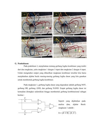 G. Pembahasan
Pada praktikum I, menjelaskan tentang gerbang logika kombinasi yang terdiri
dari dua rangkaian, yaitu rangkaian 1 dengan 3 input dan rangkaian 2 dengan 4 input.
Untuk mengetahui output yang dihasilkan rangkaian kombinasi tersebut kita harus
menjabarkan aljabar boole masing-masing gerbang logika dasar yang kita gunakan
untuk membentuk gerbang logika kombinasi.
Pada rangkaian 1, gerbang logika dasar yang digunakan adalah gerbang NOT,
gerbang OR, gerbang AND, dan gerbang NAND. Empat gerbang logika dasar ini
kemudian dirangkai sedemikian hingga membentuk gerbang kombinasional sebagai
berikut :
13
15
Seperti yang dijabarkan pada
analisa data, aljabar Boole
rangkaian 1 adalah :
X = (A- + B) . (A . C -)
14
16
 