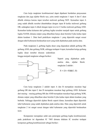 Cara kerja rangkaian kombinasional dapat dipahami berdarkan penyusunan
rangkaian dan juga aljabar Boole nya, yaitu untuk rangkaian 1 input A dan C akan
dibalik nilainya karena input tersebut melewati gerbang NOT. Kemudian input A
yang sudah dibalik tersebut ditambahkan dengan input B ketika melewati gerbang
OR, sedangkan input A dikali dengan input inverter C ketika melewati gerbang AND.
Kemudian kedua keluaran dari gerbang logika tersebut menjadi input untuk gerbang
logika NAND, dimana output yang dihasilkan hanya akan bernilai 0 jika kedua input
dalam keadaan 1. Data hasil praktikum rangkaian 1 yang diperoleh sangat sesuai
dengan tabel kebenaran berdasarkan teori yang telah dijabarkan pada analisa data.
Pada rangkaian 2, gerbang logika dasar yang digunakan adalah gerbang OR,
gerbang AND, dan gerbang XOR, sehingga terdapat 4 input, kemudian ketiga gerbang
logika dasar tersebut disusun sedemikian
hingga menjadi rangkaian sebagai berikut :
Cara kerja rangkaian 2 adalah input A dan B merupakan masukan bagi
gerbang OR dan input C dan D merupakan masukan bagi gerbang AND. Keluaran
dari masing – masing gerbang OR dan AND merupakan masukan bagi gerbang XOR,
dimana output yang dihasilkan akan bernilai 0 jika kedua input dalam keadaan yang
berbeda. Sehingga diperoleh aljabar Boole seperti diatas, kemudian dapat diperoleh
tabel kebenaran yang sudah dijabarkan pada analisa data. Data yang diperoleh untuk
rangkaian 2 ini sangat sesuai dengan tabel kebenaran yang diperoleh berdasarkan
teori.
Komparator merupakan salah satu penerapan gerbang logika kombinasional,
pada praktikum ini digunakan IC 7485 dimana didalam IC tersebut terdapat
komponen gerbang kombinasional sebagai berikut :
Seperti yang dijabarkan pada
analisa data, aljabar Boole
rangkaian 2 adalah :
X = (A + B)⨁(C . D)
 