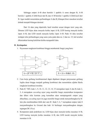 Sehingga output A=B akan bernilai 1 apabila A sama dengan B, A>B
bernilai 1 apabila A lebih besar dari B, dan A<B bernilai 1 apabila A lebih kecil dari
B. Agar mudah menentukan perbandingan A dan B, bilangan biner masukan tersebut
diubah menjadi bilangan desimal.
Dari 16 data yang diperoleh, hasil tersebut sesuai dengan teori yang ada.
Dimana LED hijau akan menyala ketika input A>B, LED kuning menyala ketika
input A=B, dan LED merah menyala ketika input A<B. Pada 16 data tersebut
terdapat nilai perbandingan yang sama yaitu pada data no. 2 dan no. 15, hal tersebut
dikarenakan kurang ketelitian ketika mengambil data.
H. Kesimpulan
1. Peyusunan rangkaian kombinasi hingga membentuk fungsi yang baru:
2. Cara kerja gerbang kombinasional dapat dipahami dengan penyusunan gerbang
logika dasar hingga menjadi gerbang kombinasi dan menentukan aljabar Boole
rangkaian kombinasi tersebut.
3. Pada IC 7485, kaki 1, 9, 10, 11, 12, 13, 14, 15 merupakan input A dan B, kaki 2,
3, 4 merupakan cascading input yang memiliki fungsi menetralkan komparator
dan diberi nilai konstan yang kemudian akan mempengaruhi output yang
dihasilkan, cascading input ini juga memiliki fungsi untuk menyambungkan ke IC
lain jika membutuhkan lebih dari satu IC. Kaki 5, 6, 7 merupakan output, kaki 8
menyambungkan ke Ground dan kaki 16 berfungsi menyambungkan dengan
tegangan DC (Vcc).
4. Komparator pada praktikum ini, LED hijau akan menyala ketika masukan A>B,
LED kuning menyala ketika masukan A=B, dan LED merah menyala ketika
masukan A<B.
X = (A- + B) . (A . C -) X = (A + B)⨁(C . D)
 