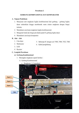 Percobaan 2
GERBANG KOMBINASIONAL DAN KOMPARATOR
A. Tujuan Praktikum
1. Menyusun unit rangkaian logika kombinasional dari gerbang – gerbang logika
dasar sedemikian hingga membentuk suatu sistem rangkaian dengan fungsi
tertentu.
2. Memahami cara kerja rangkaian logika kombinasional.
3. Mengenali letak dan fungsi pin (kaki) pada IC gerbang logika dasar
4. Memahami cara kerja komparator
B. Alat – Alat
1. Catu daya
2. Multimeter
3. LED
4. Resistor
C. Langkah Percobaan
a) Gerbang Kombinasional
1. Merangkai rangkaian seperti berikut :
1) Gerbang Kombinasional
a. Rangkaian 1 (3 masukan)
7404
Vcc
Ground
1
0
7400
7408
LED
Input 1
Input 2
Input 3
5. Beberapa IC dengan seri 7404, 7408, 7432, 7486
6. Kabel penghubung
 