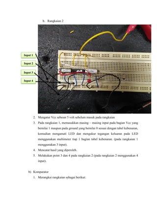 b. Rangkaian 2
2. Mengatur Vcc sebesar 5 volt sebelum masuk pada rangkaian
3. Pada rangkaian 1, memasukkan masing – masing input pada bagian Vcc yang
bernilai 1 maupun pada ground yang bernilai 0 sesuai dengan tabel kebenaran,
kemudian mengamati LED dan mengukur tegangan keluaran pada LED
menggunakan multimeter tiap 1 bagian tabel kebenaran. (pada rangkaian 1
menggunakan 3 input).
4. Mencatat hasil yang diperoleh.
5. Melakukan point 3 dan 4 pada rangkaian 2 (pada rangkaian 2 menggunakan 4
input).
b) Komparator
1. Merangkai rangkaian sebagai berikut:
Input 1
Input 2
Input 3
Input 4
 