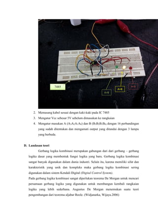 2. Memasang kabel sesuai dengan kaki-kaki pada IC 7485
3. Mengatur Vcc sebesar 5V sebelum dimasukan ke rangkaian
4. Mengatur masukan A (A3A2A1A0) dan B (B3B2B1B0) dengan 16 perbandingan
yang sudah ditentukan dan mengamati output yang ditandai dengan 3 lampu
yang berbeda.
D. Landasan teori
Gerbang logika kombinasi merupakan gabungan dari dari gerbang – gerbang
logika dasar yang membentuk fungsi logika yang baru. Gerbang logika kombinasi
sangat banyak digunakan dalam dunia industri. Selain itu, karena memiliki sifat dan
karakteristik yang unik dan kompleks maka gerbang logika kombinasi sering
digunakan dalam sistem Kendali Digital (Digital Control System).
Pada gerbang logika kombinasi sangat diperlukan teorema De Morgan untuk mencari
persamaan gerbang logika yang digunakan untuk membangun kembali rangkaian
logika yang lebih sederhana. Augustus De Morgan menemukan suatu teori
pengembangan dari teorema aljabar Boole. (Widjanarka, Wijaya.2006)
A>B
A=B
A<B7485
 