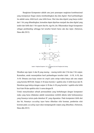 Rangkaian Komparator adalah satu jenis penerapan rangkaian kombinasional
yang mempunyai fungsi utama membandingkan dua data digital. Hasil perbandingan
itu adalah sama, lebih kecil, atau lebih besar. Dari dua data digital yang hanya terdiri
dari 1 bit yang dibandingkan, kemudian dapat diperluas menjadi dua data digital yang
terdiri dari lebih dari 1 bit seperti dua bit, tiga bit, dst. Dikarenakan fungsi komparator
sebagai pembanding sehingga hal tersebut berarti harus ada dua input. (Setiawan,
Danu dkk.2013)
Misalkan saja input A dan B yang masing – masing terdiri dari 2 bit dan 3 bit output.
Kemudian, untuk menunjukkan hasil perbandingan tersebut ialah : A>B, A<B, dan
A=B. Dimana cara kerja sistem ini simple yaitu setiap waktu hanya ada satu output
yang bernilai BENAR. Output A>B akan bernilai 1 apabila nilai A lebih besar dari B.
Demikian juga halnya dengan output A<B dan A=B yang bernilai 1 apabila nilai lebih
kecil dari B dan apabila nilai A sama dengan B.
Untuk menyelesaikan sebuah permasalahan yang berhubungan dengan komparator
maka yang harus dilakukan adalah menentukan terlebih dahulu tabel kebenarannya
yang biasanya tertera pada datasheet IC yang digunakan. Pada komparator lebih dari
dua bit, biasanya cascading input harus diberikan nilai konstan, pemberian nilai
konstan pada cascading input akan mempengaruhi output yang dihasilkan. (Setiawan,
Danu dkk.2013)
 