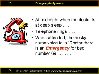 Emergency in Ayurveda




             • At mid night when the doctor is
               at deep sleep . . .
             • Telephone rings . . .
             • When attended, the husky
               nurse voice tells “Doctor there
               is an Emergency for bed
               number 69 . . . . . .


Dr. K. Shiva Rama Prasad, at http://www.technoayurveda.com/
 