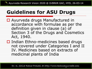 Guidelines for ASU Drugs
Ayurveda Research Vision 2020 @ DrBRKR GAC, HYD, 26-03-14
Dr. K. Shiva Rama Prasad, at http://www.technoayurveda.com/
 Ayurveda drugs Manufactured in
accordance with formulae as per the
definition given in clause (a) of
Section 3 of the Drugs and Cosmetics
Act, 1940.
 Indian Ethno-medicines based drugs
not covered under Categories I and II
IV. Medicines based on extracts of
medicinal plants of India
 