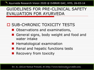 GUIDELINES FOR PRE-CLINICAL SAFETY
EVALUATION FOR AYURVEDA
Ayurveda Research Vision 2020 @ DrBRKR GAC, HYD, 26-03-14
Dr. K. Shiva Rama Prasad, at http://www.technoayurveda.com/
 SUB-CHRONIC TOXICITY TESTS
 Observations and examinations,
 General signs, body weight and food and
water intake
 Hematological examination
 Renal and hepatic functions tests
 Recovery from toxicity
 