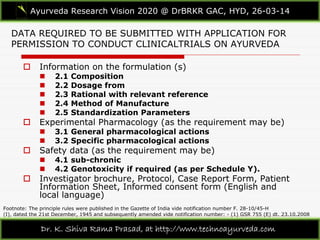 DATA REQUIRED TO BE SUBMITTED WITH APPLICATION FOR
PERMISSION TO CONDUCT CLINICALTRIALS ON AYURVEDA
Ayurveda Research Vision 2020 @ DrBRKR GAC, HYD, 26-03-14
Dr. K. Shiva Rama Prasad, at http://www.technoayurveda.com/
 Information on the formulation (s)
 2.1 Composition
 2.2 Dosage from
 2.3 Rational with relevant reference
 2.4 Method of Manufacture
 2.5 Standardization Parameters
 Experimental Pharmacology (as the requirement may be)
 3.1 General pharmacological actions
 3.2 Specific pharmacological actions
 Safety data (as the requirement may be)
 4.1 sub-chronic
 4.2 Genotoxicity if required (as per Schedule Y).
 Investigator brochure, Protocol, Case Report Form, Patient
Information Sheet, Informed consent form (English and
local language)
Footnote: The principle rules were published in the Gazette of India vide notification number F. 28-10/45-H
(I), dated the 21st December, 1945 and subsequently amended vide notification number: - (1) GSR 755 (E) dt. 23.10.2008
 