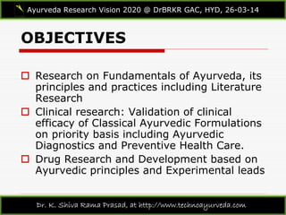 OBJECTIVES
Ayurveda Research Vision 2020 @ DrBRKR GAC, HYD, 26-03-14
Dr. K. Shiva Rama Prasad, at http://www.technoayurveda.com/
 Research on Fundamentals of Ayurveda, its
principles and practices including Literature
Research
 Clinical research: Validation of clinical
efficacy of Classical Ayurvedic Formulations
on priority basis including Ayurvedic
Diagnostics and Preventive Health Care.
 Drug Research and Development based on
Ayurvedic principles and Experimental leads
 
