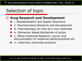Selection of topic
Ayurveda Research Vision 2020 @ DrBRKR GAC, HYD, 26-03-14
Dr. K. Shiva Rama Prasad, at http://www.technoayurveda.com/
 Drug Research and Development
 i. Standardization and Quality Assurance
 ii. Pharmaceutical Research and Development
 iii. Pharmacology [In-vitro & in-vivo methods]
 iv. Biomarker based Mechanism of action
 v. Ethno-medicinal Research: survey and
documentation of medicinal plants/practices etc.
 vi. Veterinary Ayurveda products
 