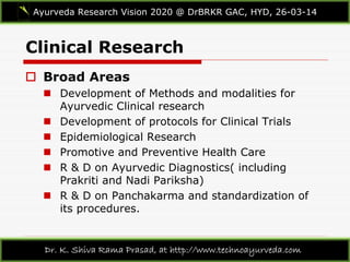 Clinical Research
Ayurveda Research Vision 2020 @ DrBRKR GAC, HYD, 26-03-14
Dr. K. Shiva Rama Prasad, at http://www.technoayurveda.com/
 Broad Areas
 Development of Methods and modalities for
Ayurvedic Clinical research
 Development of protocols for Clinical Trials
 Epidemiological Research
 Promotive and Preventive Health Care
 R & D on Ayurvedic Diagnostics( including
Prakriti and Nadi Pariksha)
 R & D on Panchakarma and standardization of
its procedures.
 