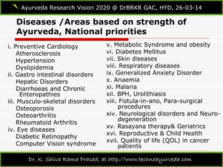 Diseases /Areas based on strength of
Ayurveda, National priorities
i. Preventive Cardiology
Atherosclerosis
Hypertension
Dyslipidemia
ii. Gastro intestinal disorders
Hepatic Disorders
Diarrhoeas and Chronic
Enteropathies
iii. Musculo-skeletal disorders
Osteoporosis
Osteoarthritis
Rheumatoid Arthritis
iv. Eye diseases
Diabetic Retinopathy
Computer Vision syndrome
v. Metabolic Syndrome and obesity
vi. Diabetes Mellitus
vii. Skin diseases
viii. Respiratory diseases
ix. Generalized Anxiety Disorder
x. Anaemia
xi. Malaria
xii. BPH, Urolithiasis
xiii. Fistula-in-ano, Para-surgical
procedures
xiv. Neurological disorders and Neuro-
degeneration
xv. Rasayana therapy& Geriatrics
xvi. Reproductive & Child Health
xvii. Quality of life (QOL) in cancer
patients
Ayurveda Research Vision 2020 @ DrBRKR GAC, HYD, 26-03-14
Dr. K. Shiva Rama Prasad, at http://www.technoayurveda.com/
 