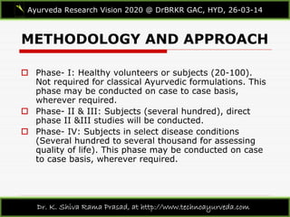 METHODOLOGY AND APPROACH
Ayurveda Research Vision 2020 @ DrBRKR GAC, HYD, 26-03-14
Dr. K. Shiva Rama Prasad, at http://www.technoayurveda.com/
 Phase- I: Healthy volunteers or subjects (20-100).
Not required for classical Ayurvedic formulations. This
phase may be conducted on case to case basis,
wherever required.
 Phase- II & III: Subjects (several hundred), direct
phase II &III studies will be conducted.
 Phase- IV: Subjects in select disease conditions
(Several hundred to several thousand for assessing
quality of life). This phase may be conducted on case
to case basis, wherever required.
 