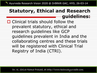 Statutory, Ethical and Research
guidelines:
Ayurveda Research Vision 2020 @ DrBRKR GAC, HYD, 26-03-14
Dr. K. Shiva Rama Prasad, at http://www.technoayurveda.com/
 Clinical trials should follow the
prevalent statutory, ethical and
research guidelines like GCP
guidelines prevalent in India and the
collaborating centres and these trials
will be registered with Clinical Trial
Registry of India (CTRI).
 