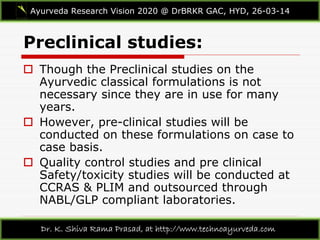 Preclinical studies:
Ayurveda Research Vision 2020 @ DrBRKR GAC, HYD, 26-03-14
Dr. K. Shiva Rama Prasad, at http://www.technoayurveda.com/
 Though the Preclinical studies on the
Ayurvedic classical formulations is not
necessary since they are in use for many
years.
 However, pre-clinical studies will be
conducted on these formulations on case to
case basis.
 Quality control studies and pre clinical
Safety/toxicity studies will be conducted at
CCRAS & PLIM and outsourced through
NABL/GLP compliant laboratories.
 