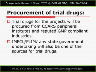 Procurement of trial drugs:
Ayurveda Research Vision 2020 @ DrBRKR GAC, HYD, 26-03-14
Dr. K. Shiva Rama Prasad, at http://www.technoayurveda.com/
 Trial drugs for the projects will be
procured from CCARS peripheral
institutes and reputed GMP compliant
industries.
 IMPCL/PLIM/ any state government
undertaking will also be one of the
sources for trial drugs.
 