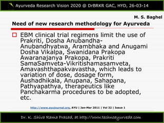 Need of new research methodology for Ayurveda
Ayurveda Research Vision 2020 @ DrBRKR GAC, HYD, 26-03-14
Dr. K. Shiva Rama Prasad, at http://www.technoayurveda.com/
 EBM clinical trial regimens limit the use of
Prakriti, Dosha Anubandha-
Anubandhyatwa, Arambhaka and Anugami
Dosha Vikalpa, Swanidana Prakopa
Awaranajanya Prakopa, Prakriti
SamaSamveta-Vikritishamasamveta,
Amavashthapakvavastha, which leads to
variation of dose, dosage form,
Aushadhikala, Anupana, Sahapana,
Pathyapathya, therapeutics like
Panchakarma procedures to be adopted,
etc.
M. S. Baghel
http://www.ayujournal.org, AYU | Jan-Mar 2011 | Vol 32 | Issue 1
 