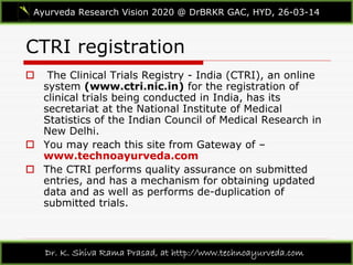 CTRI registration
Ayurveda Research Vision 2020 @ DrBRKR GAC, HYD, 26-03-14
Dr. K. Shiva Rama Prasad, at http://www.technoayurveda.com/
 The Clinical Trials Registry - India (CTRI), an online
system (www.ctri.nic.in) for the registration of
clinical trials being conducted in India, has its
secretariat at the National Institute of Medical
Statistics of the Indian Council of Medical Research in
New Delhi.
 You may reach this site from Gateway of –
www.technoayurveda.com
 The CTRI performs quality assurance on submitted
entries, and has a mechanism for obtaining updated
data and as well as performs de-duplication of
submitted trials.
 