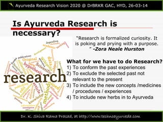 Is Ayurveda Research is
necessary?
Ayurveda Research Vision 2020 @ DrBRKR GAC, HYD, 26-03-14
Dr. K. Shiva Rama Prasad, at http://www.technoayurveda.com/
“Research is formalized curiosity. It
is poking and prying with a purpose.
” -Zora Neale Hurston
What for we have to do Research?
1) To conform the past experiences
2) To exclude the selected past not
relevant to the present
3) To include the new concepts /medicines
/ procedures / experiences
4) To include new herbs in to Ayurveda
 
