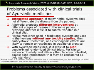 Problems associated with clinical trials
of Ayurvedic medicines
Ayurveda Research Vision 2020 @ DrBRKR GAC, HYD, 26-03-14
Dr. K. Shiva Rama Prasad, at http://www.technoayurveda.com/
Ashish K Sharma et.al., Problems associated with clinical trials of Ayurvedic medicines, Rev. bras. farmacogn. vol.20 no.2
Curitiba Apr./May 2010, http://dx.doi.org/10.1590/S0102-695X2010000200023
 Integrated approach of many herbal systems does
not differentiate the disease from the patient.
 Ayurveda proposes different interventions at
different stages of disease in the same patient
providing another difficult to control variable in a
clinical trial.
 Herbal medicines used in traditional systems are used
in the humans without any toxicity studies, their
embryotoxic, foetotoxic, and carcinogenic effects are
likely to remain unrecognized in traditional practice
 With Ayurvedic medicines, it is difficult to plan
double-blind randomized clinical trials. For clinical
evidence of safety and efficacy the placebo-controlled,
double blind randomized trial may be considered as
gold standard,
 