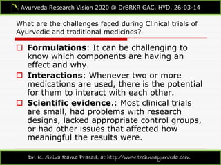What are the challenges faced during Clinical trials of
Ayurvedic and traditional medicines?
Ayurveda Research Vision 2020 @ DrBRKR GAC, HYD, 26-03-14
Dr. K. Shiva Rama Prasad, at http://www.technoayurveda.com/
 Formulations: It can be challenging to
know which components are having an
effect and why.
 Interactions: Whenever two or more
medications are used, there is the potential
for them to interact with each other.
 Scientific evidence.: Most clinical trials
are small, had problems with research
designs, lacked appropriate control groups,
or had other issues that affected how
meaningful the results were.
 